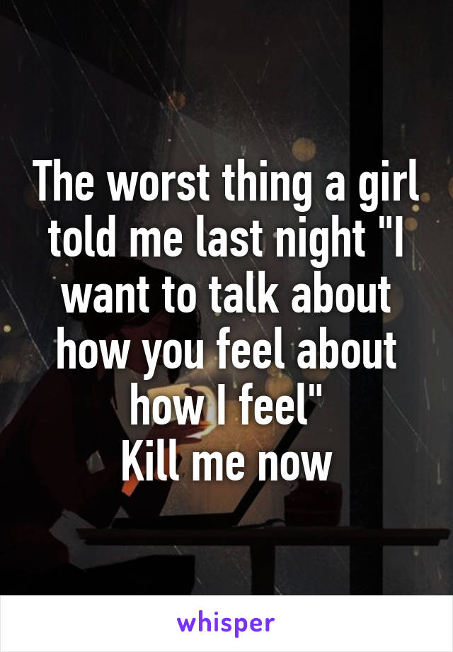 The worst thing a girl told me last night "I want to talk about how you feel about how I feel"
Kill me now