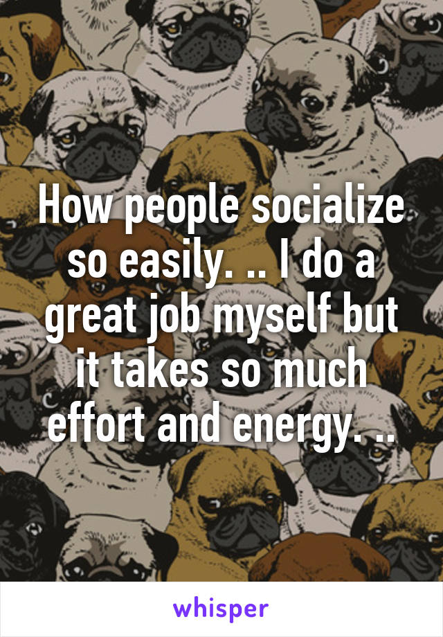 How people socialize so easily. .. I do a great job myself but it takes so much effort and energy. ..