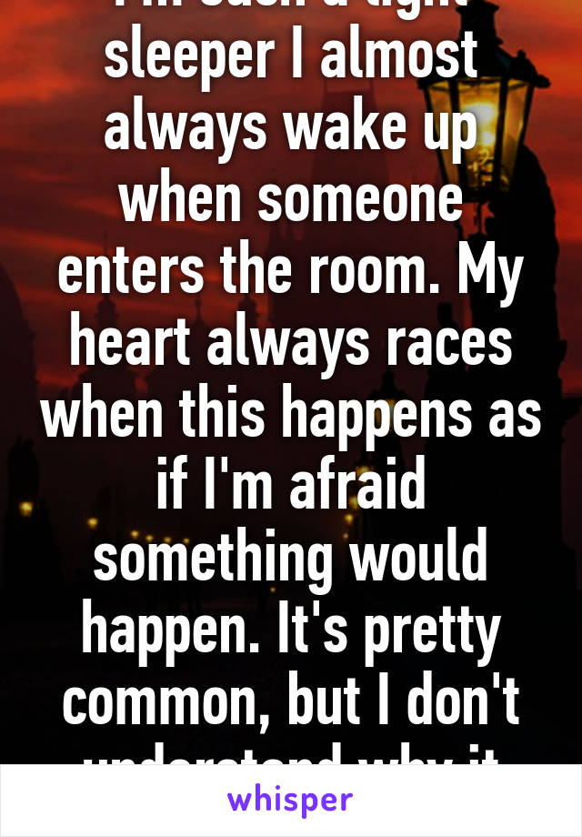 I'm such a light sleeper I almost always wake up when someone enters the room. My heart always races when this happens as if I'm afraid something would happen. It's pretty common, but I don't understand why it happens. 