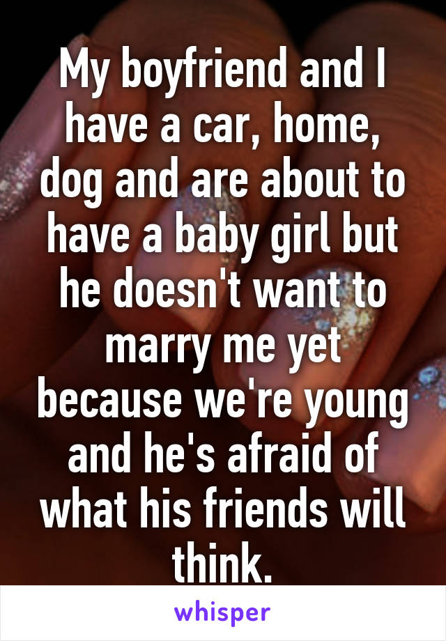 My boyfriend and I have a car, home, dog and are about to have a baby girl but he doesn't want to marry me yet because we're young and he's afraid of what his friends will think.