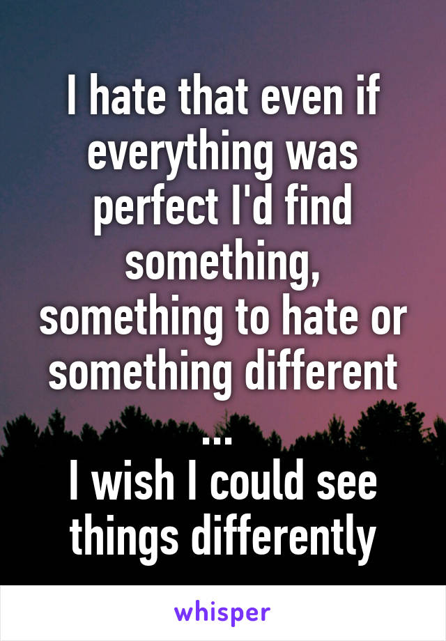 I hate that even if everything was perfect I'd find something, something to hate or something different ... 
I wish I could see things differently