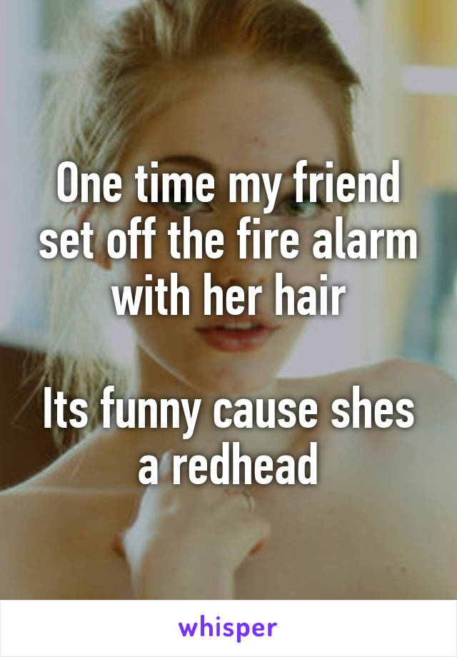 One time my friend set off the fire alarm with her hair

Its funny cause shes a redhead