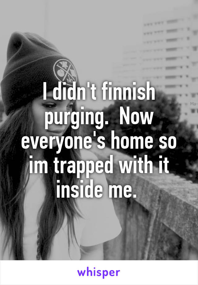 I didn't finnish purging.  Now everyone's home so im trapped with it inside me. 