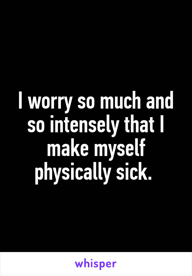 I worry so much and so intensely that I make myself physically sick. 