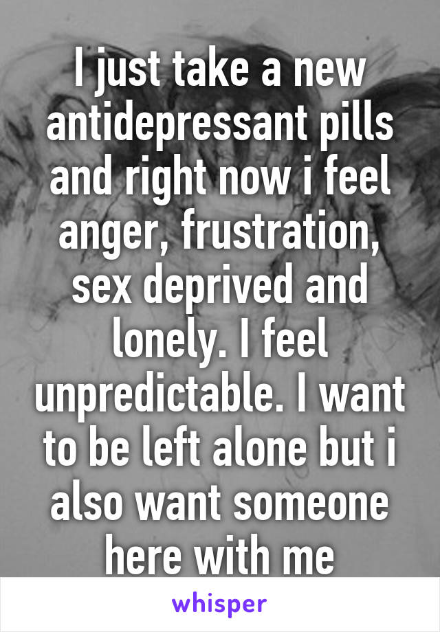 I just take a new antidepressant pills and right now i feel anger, frustration, sex deprived and lonely. I feel unpredictable. I want to be left alone but i also want someone here with me