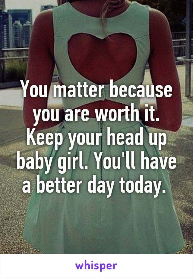 You matter because you are worth it. Keep your head up baby girl. You'll have a better day today. 