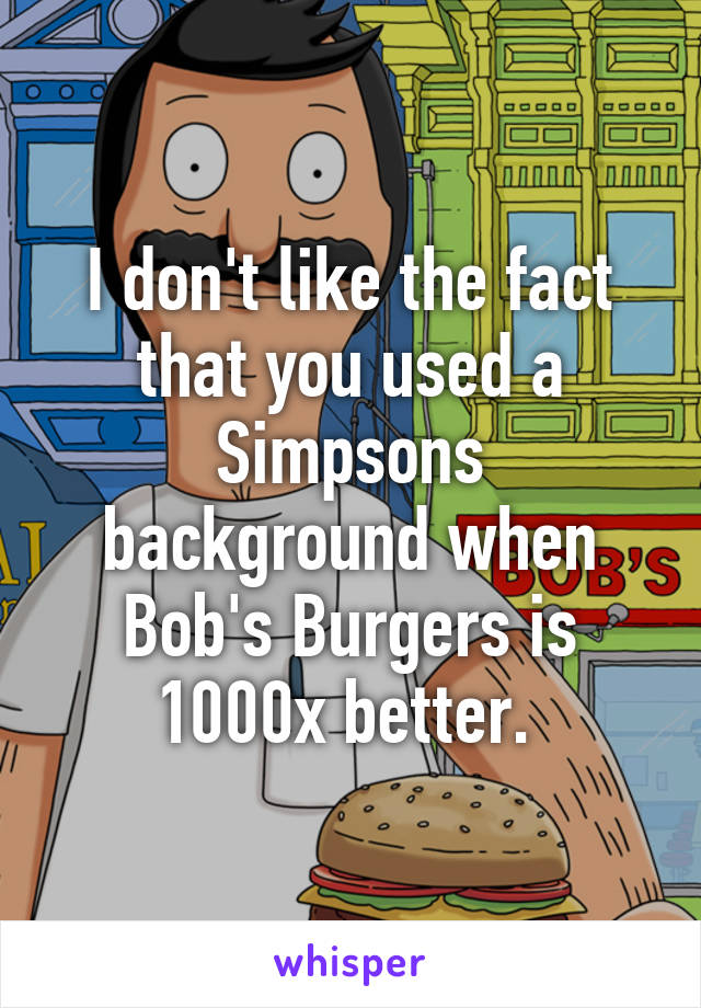 I don't like the fact that you used a Simpsons background when Bob's Burgers is 1000x better. 