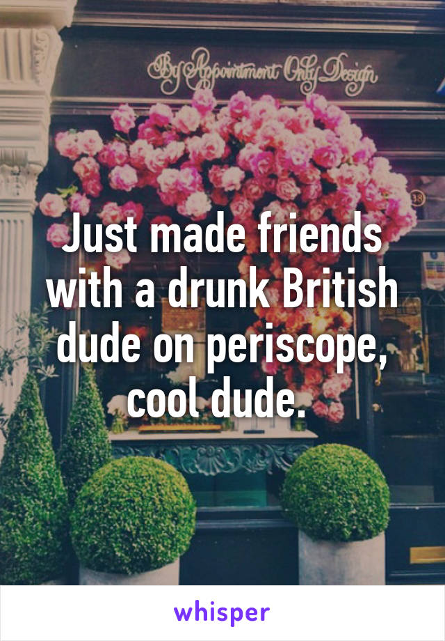 Just made friends with a drunk British dude on periscope, cool dude. 