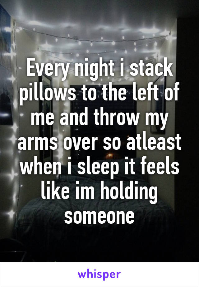 Every night i stack pillows to the left of me and throw my arms over so atleast when i sleep it feels like im holding someone