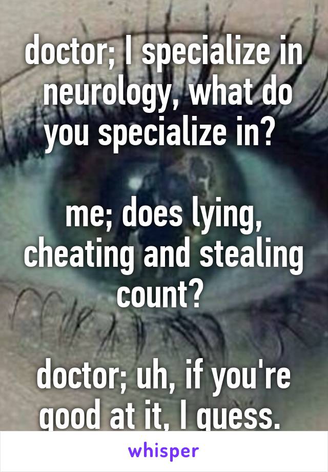 doctor; I specialize in  neurology, what do you specialize in? 

me; does lying, cheating and stealing count? 

doctor; uh, if you're good at it, I guess. 