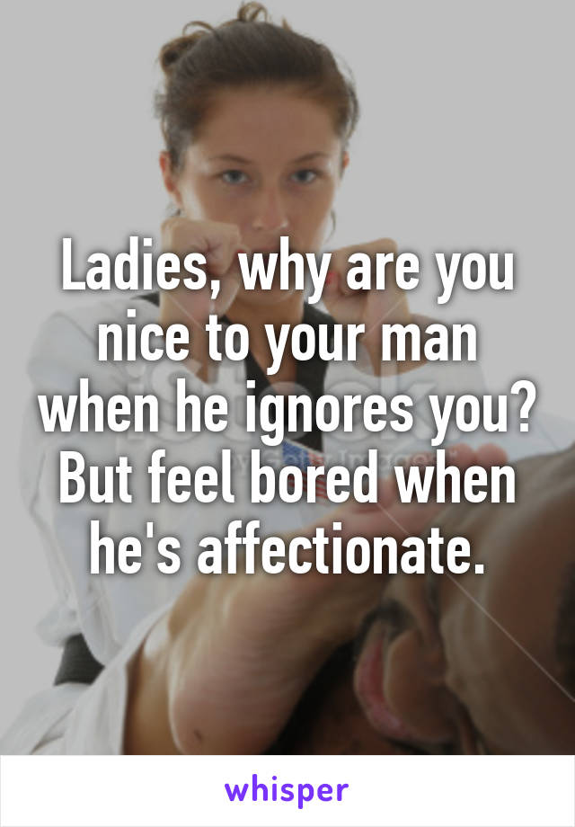 Ladies, why are you nice to your man when he ignores you? But feel bored when he's affectionate.