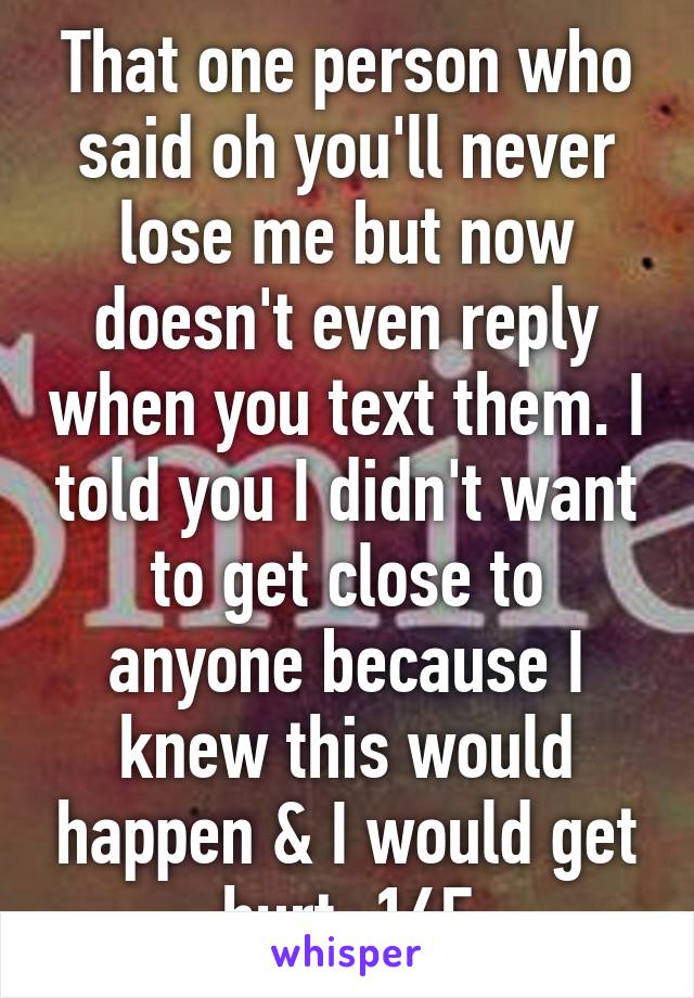 That one person who said oh you'll never lose me but now doesn't even reply when you text them. I told you I didn't want to get close to anyone because I knew this would happen & I would get hurt. 16F