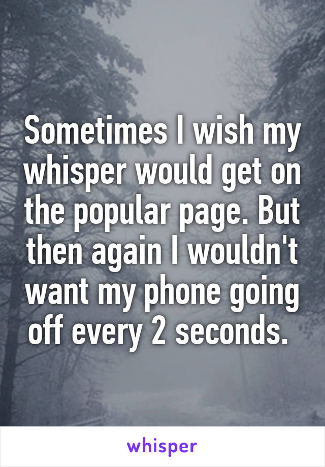 Sometimes I wish my whisper would get on the popular page. But then again I wouldn't want my phone going off every 2 seconds. 