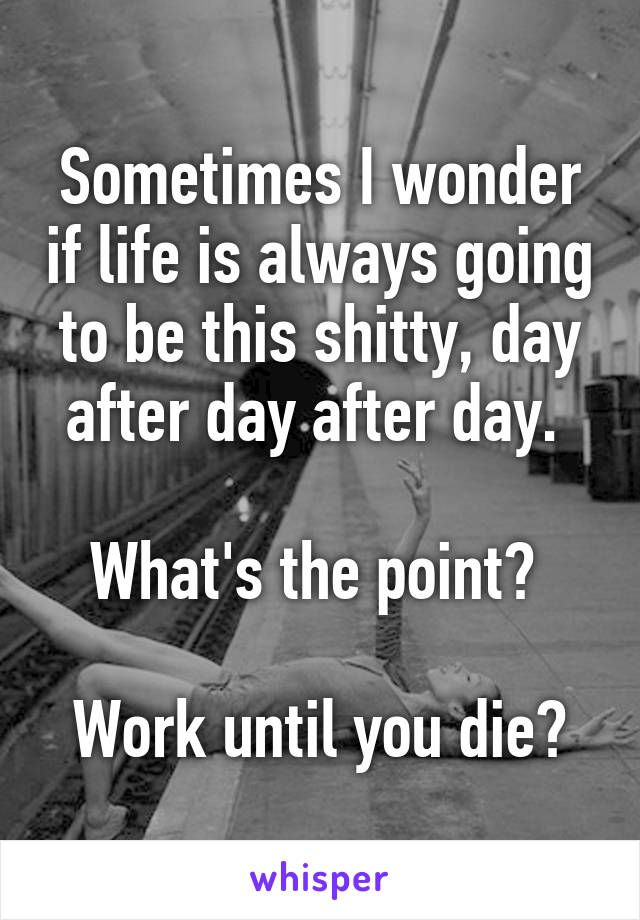 Sometimes I wonder if life is always going to be this shitty, day after day after day. 

What's the point? 

Work until you die?