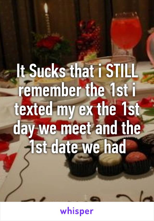 It Sucks that i STILL remember the 1st i texted my ex the 1st day we meet and the 1st date we had