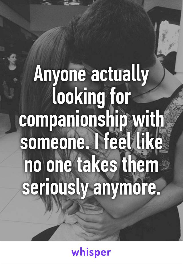 Anyone actually looking for companionship with someone. I feel like no one takes them seriously anymore.