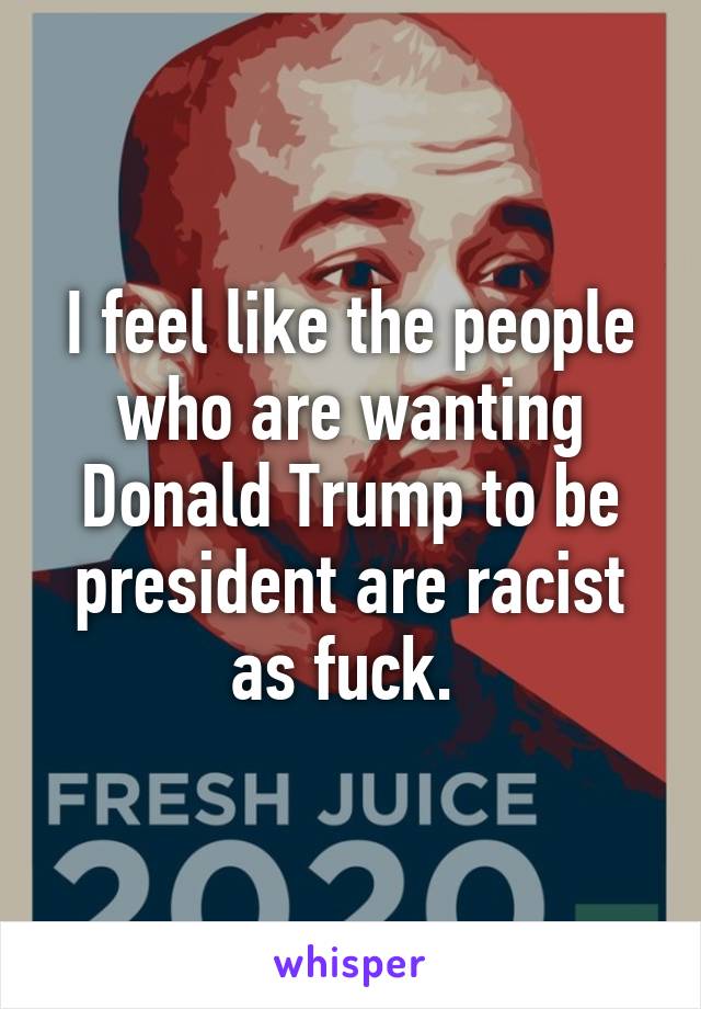 I feel like the people who are wanting Donald Trump to be president are racist as fuck. 