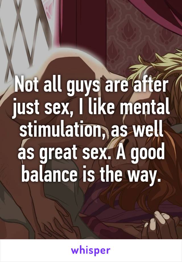 Not all guys are after just sex, I like mental stimulation, as well as great sex. A good balance is the way.