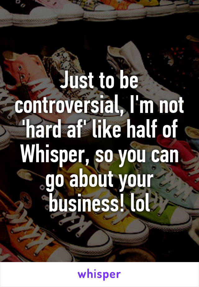 Just to be controversial, I'm not 'hard af' like half of Whisper, so you can go about your business! lol