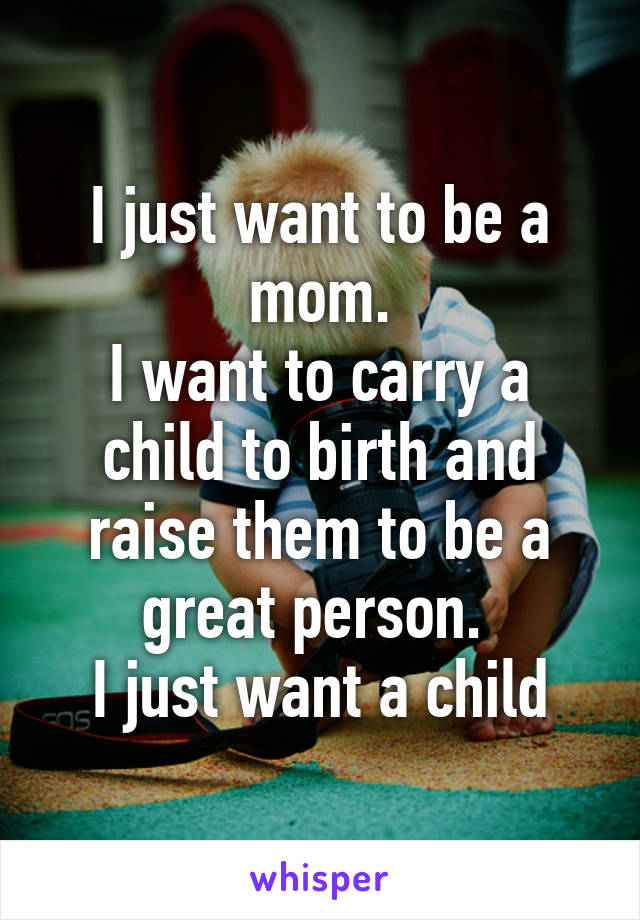 I just want to be a mom.
I want to carry a child to birth and raise them to be a great person. 
I just want a child