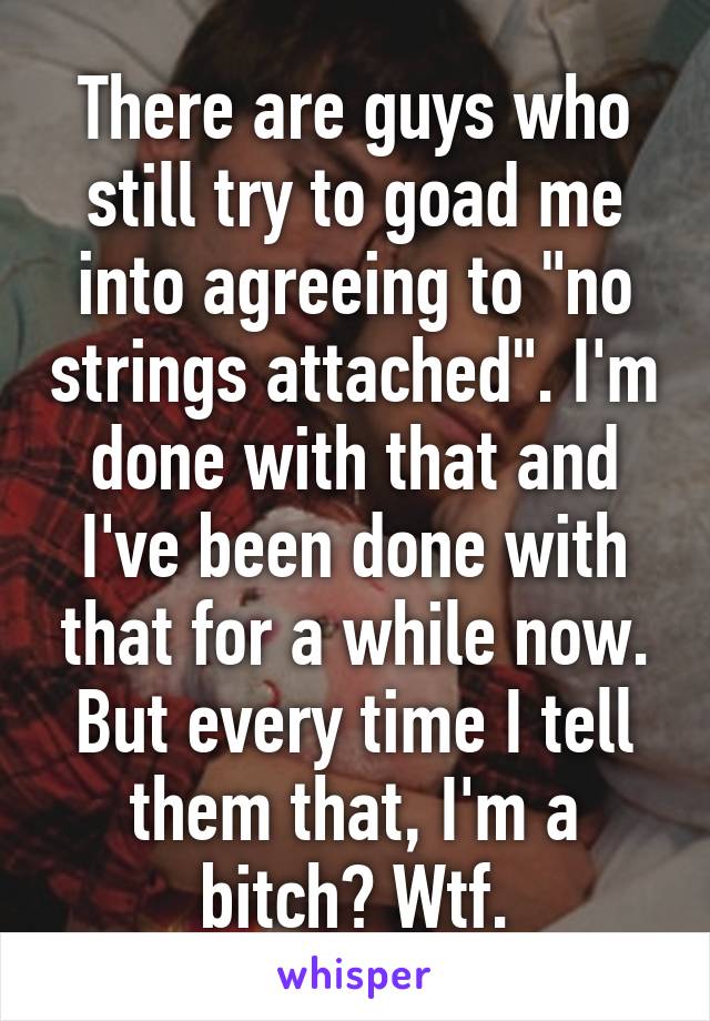 There are guys who still try to goad me into agreeing to "no strings attached". I'm done with that and I've been done with that for a while now. But every time I tell them that, I'm a bitch? Wtf.