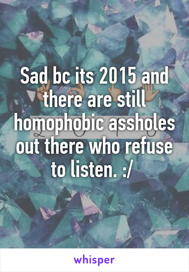 Sad bc its 2015 and there are still homophobic assholes out there who refuse to listen. :/ 
