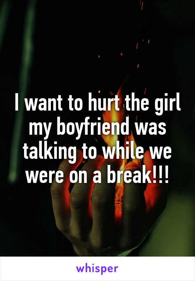 I want to hurt the girl my boyfriend was talking to while we were on a break!!!