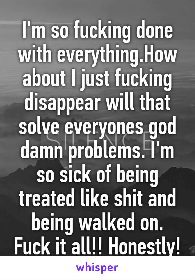 I'm so fucking done with everything.How about I just fucking disappear will that solve everyones god damn problems. I'm so sick of being treated like shit and being walked on. Fuck it all!! Honestly!