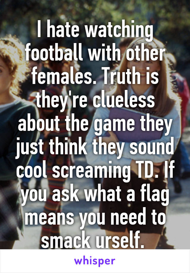 I hate watching football with other females. Truth is they're clueless about the game they just think they sound cool screaming TD. If you ask what a flag means you need to smack urself. 