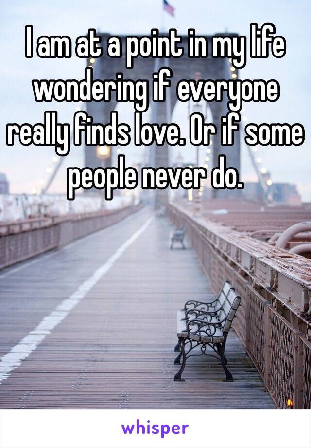 I am at a point in my life wondering if everyone really finds love. Or if some people never do. 