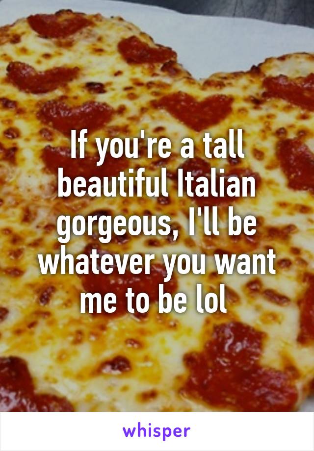 If you're a tall beautiful Italian gorgeous, I'll be whatever you want me to be lol 