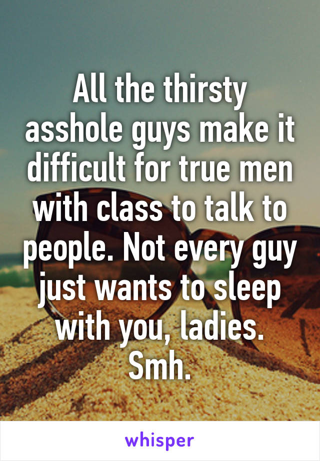 All the thirsty asshole guys make it difficult for true men with class to talk to people. Not every guy just wants to sleep with you, ladies. Smh.