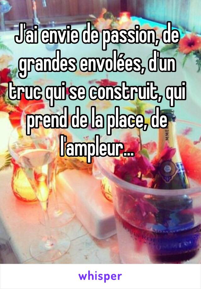 J'ai envie de passion, de grandes envolées, d'un truc qui se construit, qui prend de la place, de l'ampleur...