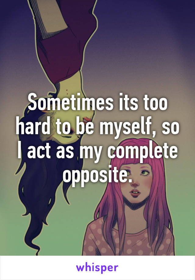 Sometimes its too hard to be myself, so I act as my complete opposite.