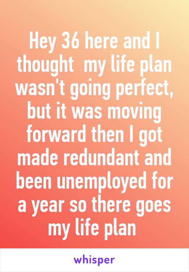 Hey 36 here and I thought  my life plan wasn't going perfect, but it was moving forward then I got made redundant and been unemployed for a year so there goes my life plan 