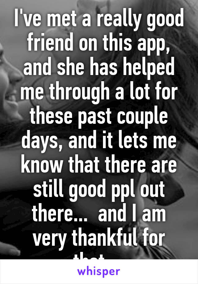 I've met a really good friend on this app, and she has helped me through a lot for these past couple days, and it lets me know that there are still good ppl out there...  and I am very thankful for that... 