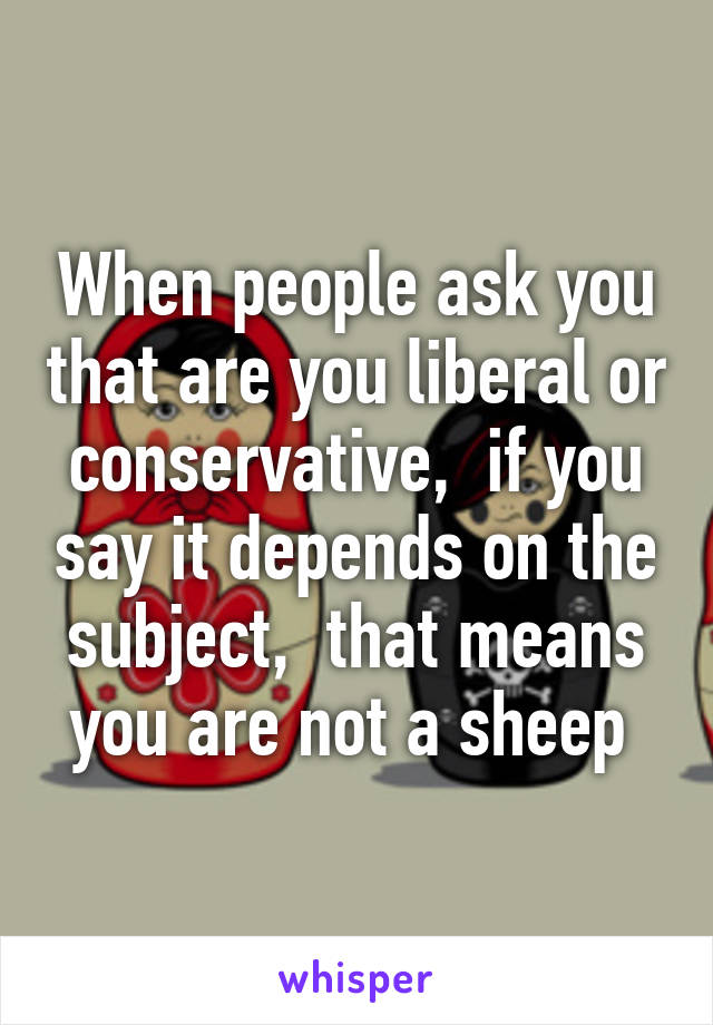 When people ask you that are you liberal or conservative,  if you say it depends on the subject,  that means you are not a sheep 