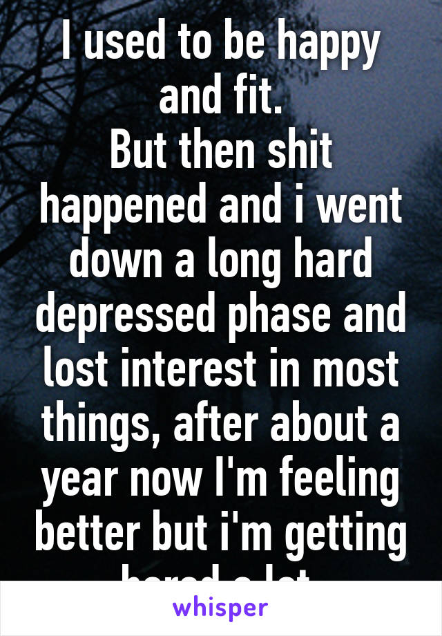 I used to be happy and fit.
But then shit happened and i went down a long hard depressed phase and lost interest in most things, after about a year now I'm feeling better but i'm getting bored a lot.