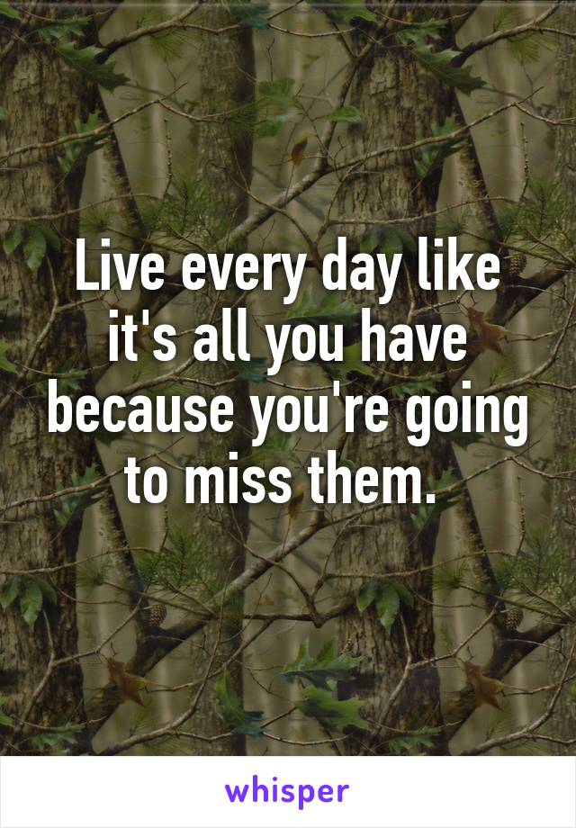 Live every day like it's all you have because you're going to miss them. 
