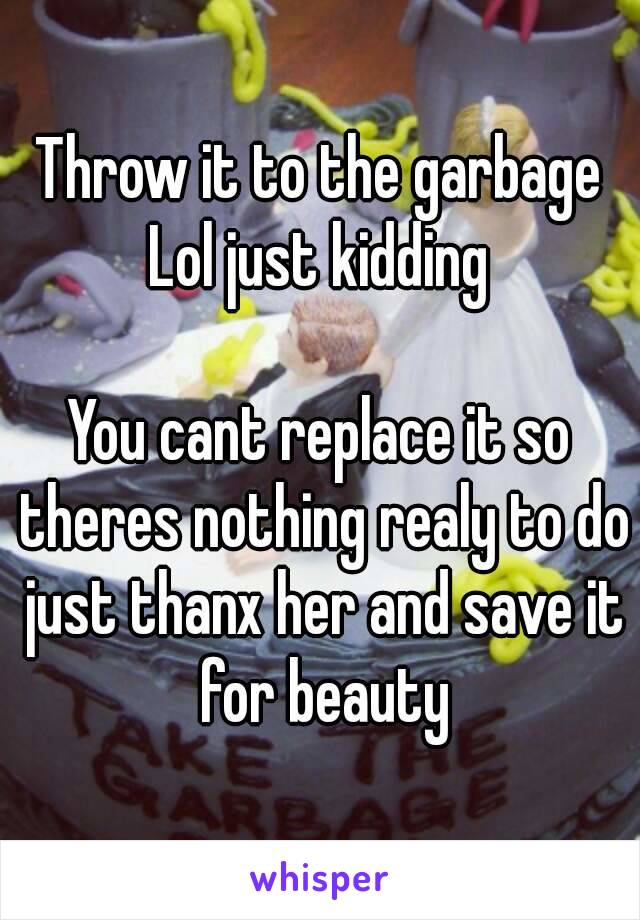 Throw it to the garbage
Lol just kidding

You cant replace it so theres nothing realy to do just thanx her and save it for beauty