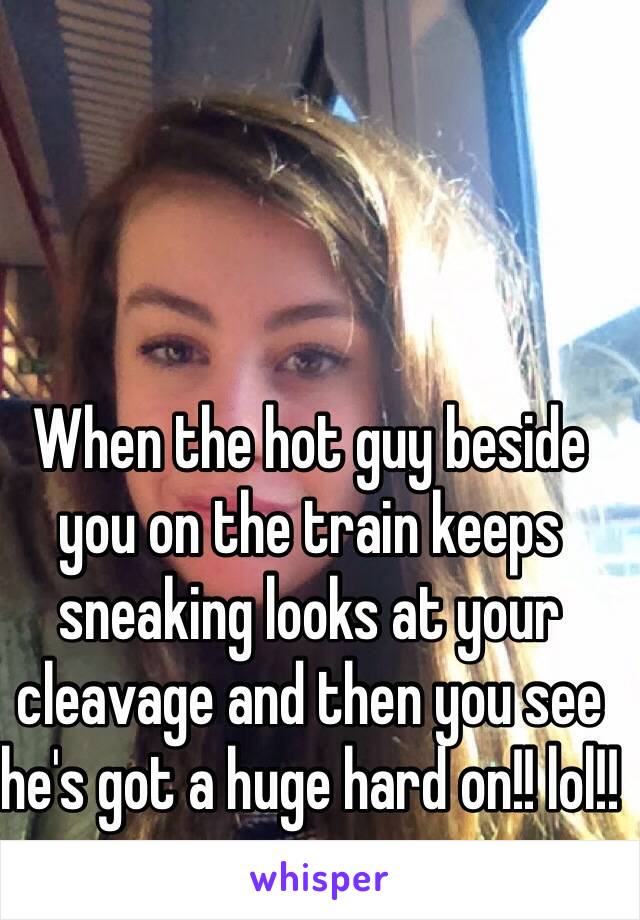 When the hot guy beside you on the train keeps sneaking looks at your cleavage and then you see he's got a huge hard on!! lol!!