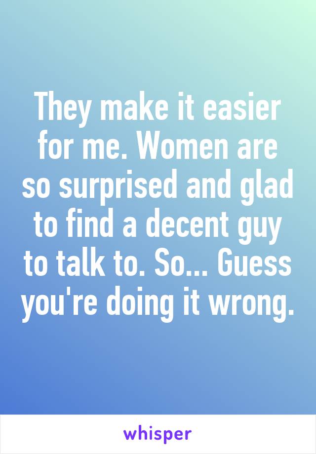 They make it easier for me. Women are so surprised and glad to find a decent guy to talk to. So... Guess you're doing it wrong. 