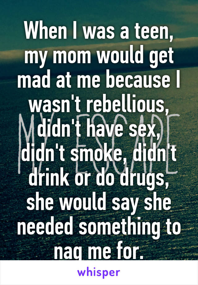 When I was a teen, my mom would get mad at me because I wasn't rebellious, didn't have sex, didn't smoke, didn't drink or do drugs, she would say she needed something to nag me for.