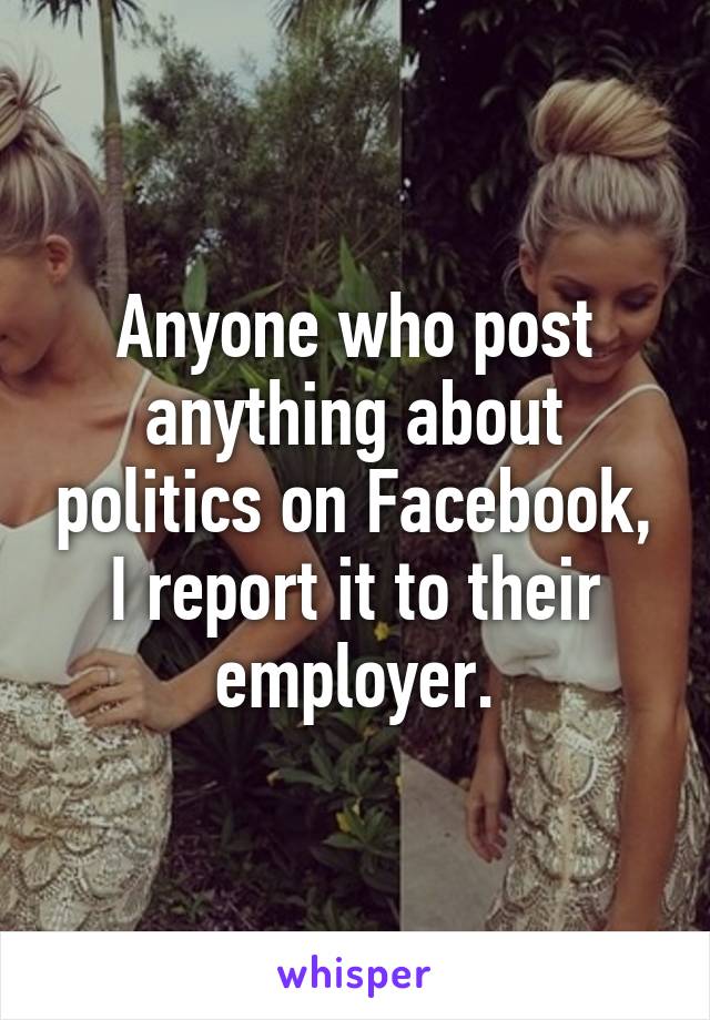 Anyone who post anything about politics on Facebook, I report it to their employer.