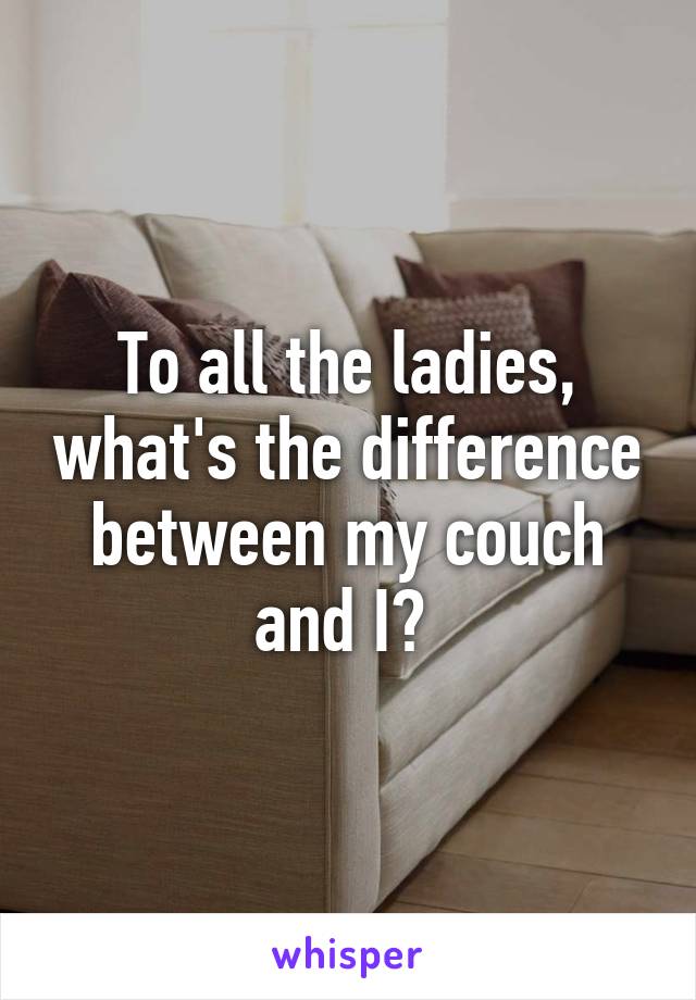 To all the ladies, what's the difference between my couch and I? 