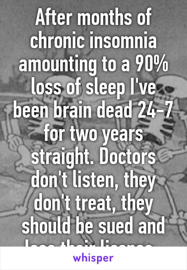 After months of chronic insomnia amounting to a 90% loss of sleep I've been brain dead 24-7 for two years straight. Doctors don't listen, they don't treat, they should be sued and lose their license. 