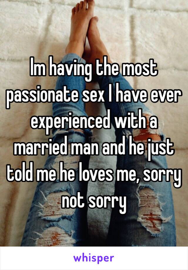 Im having the most passionate sex I have ever experienced with a married man and he just told me he loves me, sorry not sorry