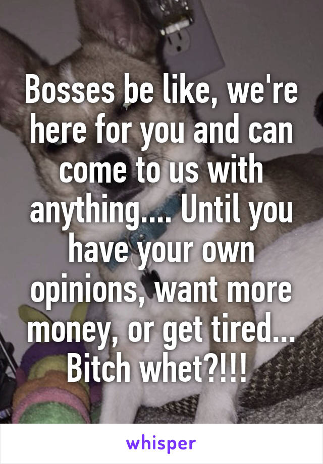 Bosses be like, we're here for you and can come to us with anything.... Until you have your own opinions, want more money, or get tired... Bitch whet?!!! 