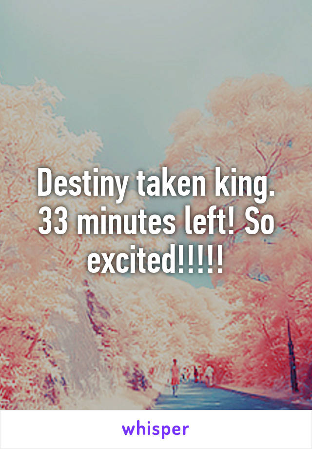 Destiny taken king. 33 minutes left! So excited!!!!!