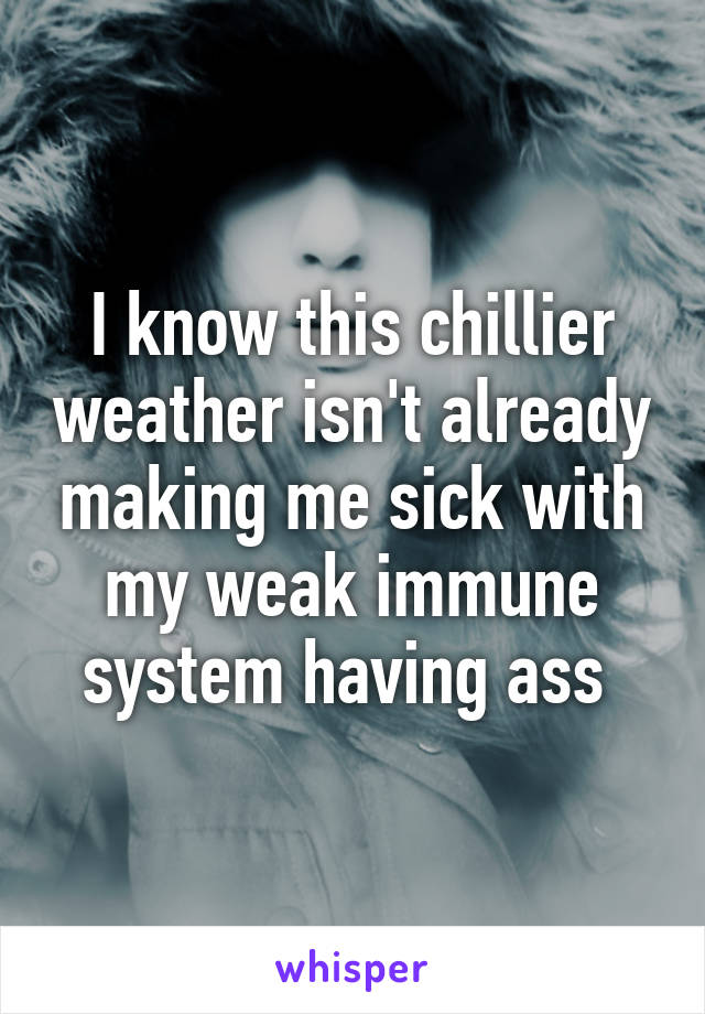 I know this chillier weather isn't already making me sick with my weak immune system having ass 